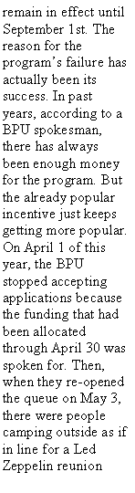 Text Box: remain in effect until September 1st. The reason for the programs failure has actually been its success. In past years, according to a BPU spokesman, there has always been enough money for the program. But the already popular incentive just keeps getting more popular.On April 1 of this year, the BPU stopped accepting applications because the funding that had been allocated through April 30 was spoken for. Then, when they re-opened the queue on May 3, there were people camping outside as if in line for a Led Zeppelin reunion 