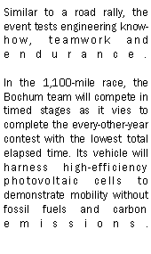 Text Box: Similar to a road rally, the event tests engineering know-how, teamwork and endurance.

In the 1,100-mile race, the Bochum team will compete in timed stages as it vies to complete the every-other-year contest with the lowest total elapsed time. Its vehicle will harness high-efficiency photovoltaic cells to demonstrate mobility without fossil fuels and carbon emissions.

