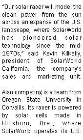 Text Box: Our solar racer will model the clean power from the sun across an expanse of the U.S. landscape, where SolarWorld has pioneered solar technology since the mid-1970s, said Kevin Kilkelly, president of SolarWorld California, the companys sales and marketing unit.

Also competing is a team from Oregon State University in Corvallis. Its racer is powered by solar cells made in Hillsboro, Ore., where SolarWorld operates its U.S. 