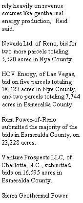 Text Box: rely heavily on revenue sources like geothermal energy production," Reid said.Nevada Ltd. of Reno, bid for two more parcels totaling 5,520 acres in Nye County. HOV Energy, of Las Vegas, bid on five parcels totaling 18,423 acres in Nye County, and two parcels totaling 7,744 acres in Esmeralda County. Ram Power-of-Reno submitted the majority of the bids in Esmeralda County, on 23,228 acres. Venture Prospects LLC, of Charlotte, N.C., submitted bids on 16,595 acres in Esmeralda County.Sierra Geothermal Power 