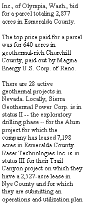 Text Box: Inc., of Olympia, Wash., bid for a parcel totaling 2,877 acres in Esmeralda County.The top price paid for a parcel was for 640 acres in geothermal-rich Churchill County, paid out by Magma Energy U.S. Corp. of Reno.There are 28 active geothermal projects in Nevada. Locally, Sierra Geothermal Power Corp. is in status II -- the exploratory drilling phase -- for the Alum project for which the company has leased 7,198 acres in Esmeralda County. Raser Technologies Inc. is in status III for their Trail Canyon project on which they have a 2,527-acre lease in Nye County and for which they are submitting an operations and utilization plan 